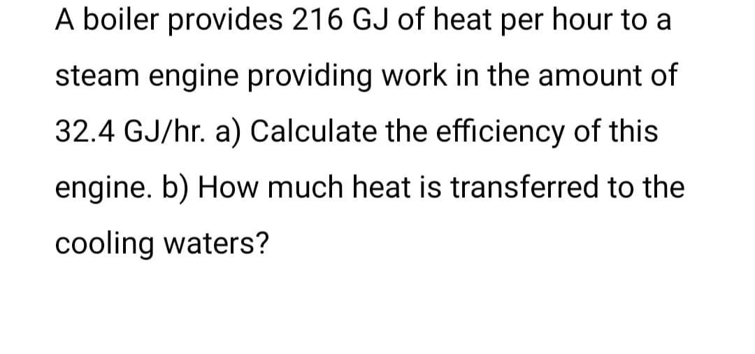 A boiler provides 216 GJ of heat per hour to a
steam engine providing work in the amount of
32.4 GJ/hr. a) Calculate the efficiency of this
engine. b) How much heat is transferred to the
cooling waters?
