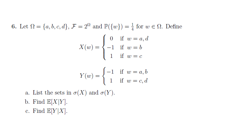 6. Let N = {a, b, c, d}, F = 2ª and P({w}) = ¿ for w e N. Define
%3D
if w = a, d
X(w) =
-1
if w = b
1
if w = C
if w = a, b
-1
Y (w) =
1
if w = c, d
a. List the sets in o(X) and o(Y).
b. Find E[X|Y].
c. Find E[Y|X].
