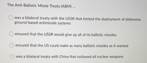 The Anti-Ballistic Missle Treaty (ABM).
was a bilateral treaty with the USSR that limited the deployment of defensive,
ground-based antimissile systems
ensured that the USSR would give up all of its ballistic missiles
ensured that the US could make as many ballistic missiles as it wanted
was a bilateral treaty with China that outlawed all nuclear weapons
