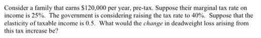 Consider a family that carns $120,000 per year, pre-tax. Suppose their marginal tax rate on
income is 25%. The government is considering raising the tax rate to 40%. Suppose that the
clasticity of taxable income is 0.5. What would the change in deadweight loss arising from
this tax increase be?
