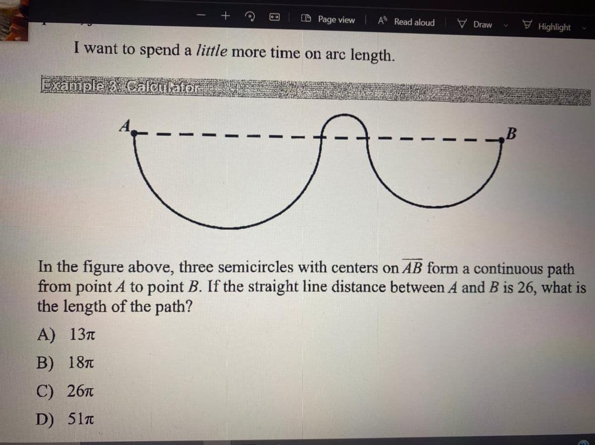 (D Page view
A Read aloud
V Draw
F Highlight
I want to spend a little more time on arc length.
Exaniple 3Calculator
In the figure above, three semicircles with centers on AB form a continuous path
from point A to point B. If the straight line distance between A and B is 26, what is
the length of the path?
A) 13л
В) 18т
C) 26л
D) 51n

