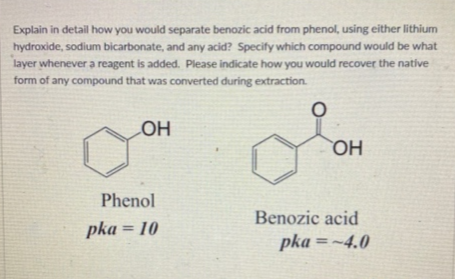 Explain in detail how you would separate benozic acid from phenol, using either lithium
hydroxide, sodium bicarbonate, and any acid? Specify which compound would be what
layer whenever a reagent is added. Please indicate how you would recover the native
form of any compound that was converted during extraction.
LOH
OH
Phenol
Benozic acid
pka = 10
pka =~4.0
