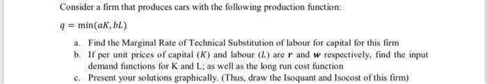 Consider a firm that produces cars with the following production function:
q = min(ak, bL)
a. Find the Marginal Rate of Technical Substitution of labour for capital for this firm
b. If per unit prices of capital (K) and labour (L) are r and w respectively, find the input
demand functions for K and L; as well as the long run cost function
c. Present your solutions graphically. (Thus, draw the Isoquant and Isocost of this firm)
