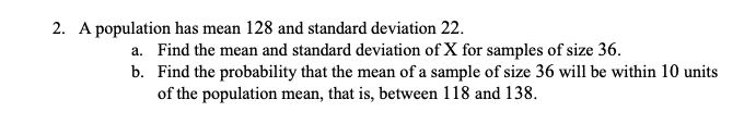 2. A population has mean 128 and standard deviation 22.
a. Find the mean and standard deviation of X for samples of size 36.
b. Find the probability that the mean of a sample of size 36 will be within 10 units
of the population mean, that is, between 118 and 138.
