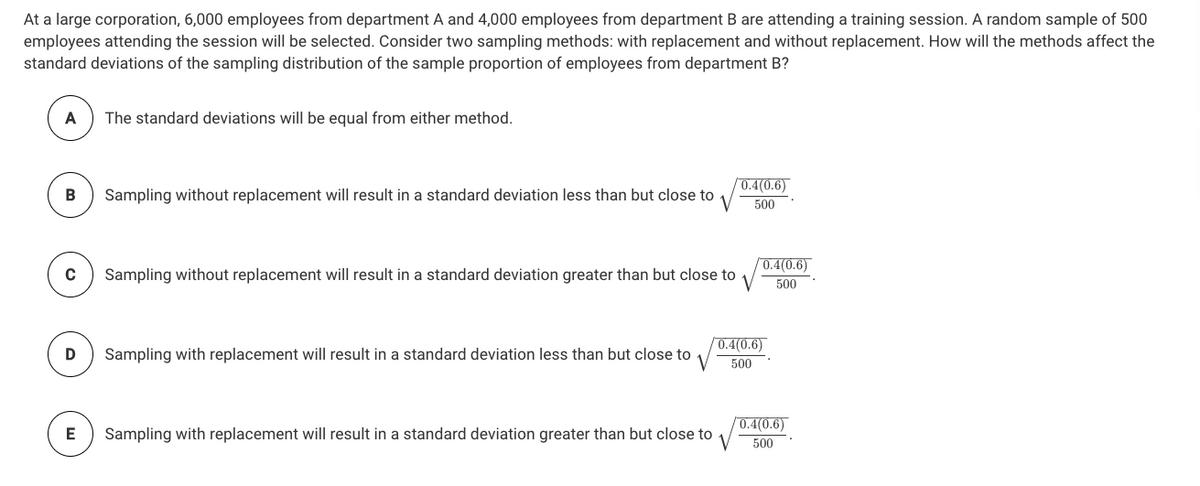 At a large corporation, 6,000 employees from department A and 4,000 employees from department B are attending a training session. A random sample of 500
employees attending the session will be selected. Consider two sampling methods: with replacement and without replacement. How will the methods affect the
standard deviations of the sampling distribution of the sample proportion of employees from department B?
A
The standard deviations will be equal from either method.
0.4(0.6)
Sampling without replacement will result in a standard deviation less than but close to
500
0.4(0.6)
Sampling without replacement will result in a standard deviation greater than but close to
500
0.4(0.6)
Sampling with replacement will result in a standard deviation less than but close to
500
0.4(0.6)
E
Sampling with replacement will result in a standard deviation greater than but close to
500
