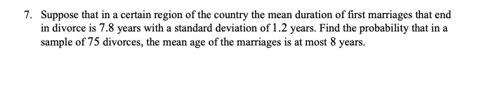 7. Suppose that in a certain region of the country the mean duration of first marriages that end
in divorce is 7.8 years with a standard deviation of 1.2 years. Find the probability that in a
sample of 75 divorces, the mean age of the marriages is at most 8 years.
