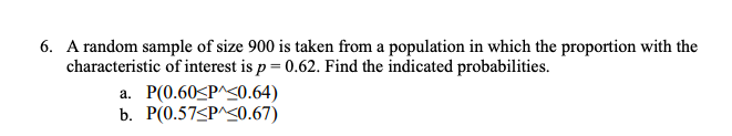 6. A random sample of size 900 is taken from a population in which the proportion with the
characteristic of interest is p = 0.62. Find the indicated probabilities.
a. P(0.60<P^<0.64)
b. P(0.57<P^<0.67)
