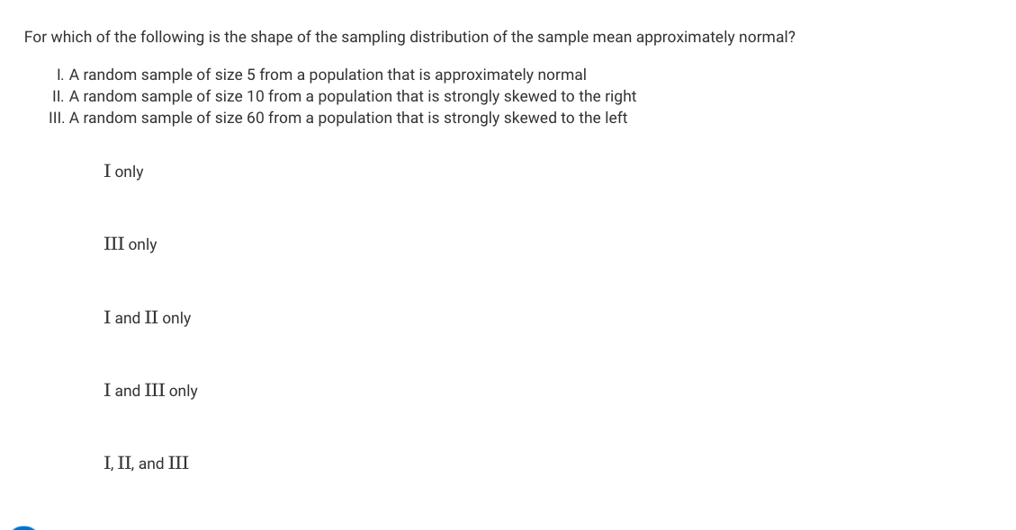 For which of the following is the shape of the sampling distribution of the sample mean approximately normal?
I. A random sample of size 5 from a population that is approximately normal
II. A random sample of size 10 from a population that is strongly skewed to the right
III. A random sample of size 60 from a population that is strongly skewed to the left
I only
III only
I and II only
I and III only
I, II, and III
