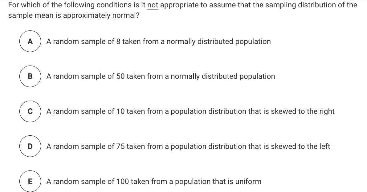 For which of the following conditions is it not appropriate to assume that the sampling distribution of the
sample mean is approximately normal?
A
A random sample of 8 taken from a normally distributed population
В
A random sample of 50 taken from a normally distributed population
A random sample of 10 taken from a population distribution that is skewed to the right
A random sample of 75 taken from a population distribution that is skewed to the left
A random sample of 100 taken from a population that is uniform
