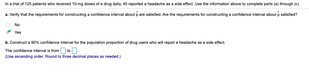 In a trial of 125 patients who received 10-mg doses of a drug daily, 40 reported a headache as a side effect. Use the information above to complete parts (a) through (c).
a. Verify that the requirements for constructing a confidence interval about p are satisfied. Are the requirements for constructing a confidence interval about p satisfied?
O No
V Yes
b. Construct a 90% confidence interval for the population proportion of drug users who will report a headache as a side effect.
The confidence interval is from to.
(Use ascending order. Round to three decimal places as needed.)
