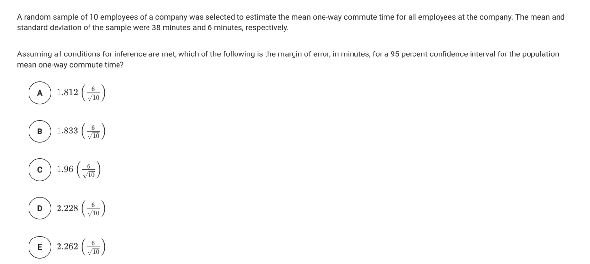 A random sample of 10 employees of a company was selected to estimate the mean one-way commute time for all employees at the company. The mean and
standard deviation of the sample were 38 minutes and 6 minutes, respectively.
Assuming all conditions for inference are met, which of the following is the margin of error, in minutes, for a 95 percent confidence interval for the population
mean one-way commute time?
1.812 ()
A
V10
6
1.833 ()
B
V10
1.96 ()
V10
2.228 ()
6
2.262 ()
E
