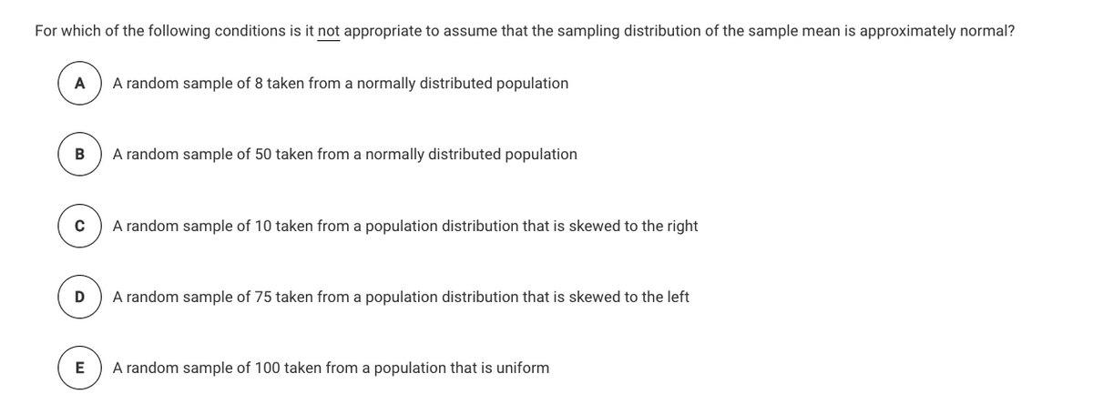 For which of the following conditions is it not appropriate to assume that the sampling distribution of the sample mean is approximately normal?
A
A random sample of 8 taken from a normally distributed population
В
A random sample of 50 taken from a normally distributed population
A random sample of 10 taken from a population distribution that is skewed to the right
A random sample of 75 taken from a population distribution that is skewed to the left
E
A random sample of 100 taken from a population that is uniform
