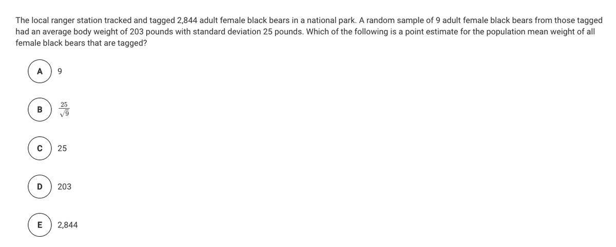 The local ranger station tracked and tagged 2,844 adult female black bears in a national park. A random sample of 9 adult female black bears from those tagged
had an average body weight of 203 pounds with standard deviation 25 pounds. Which of the following is a point estimate for the population mean weight of all
female black bears that are tagged?
A
9.
25
203
E
2,844
