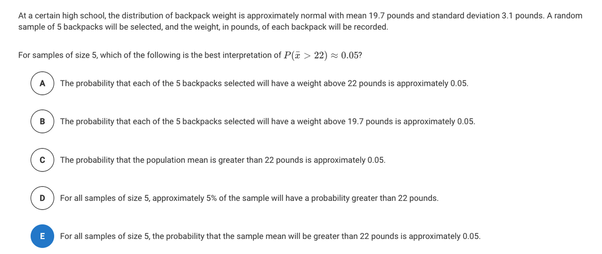 At a certain high school, the distribution of backpack weight is approximately normal with mean 19.7 pounds and standard deviation 3.1 pounds. A random
sample of 5 backpacks will be selected, and the weight, in pounds, of each backpack will be recorded.
For samples of size 5, which of the following is the best interpretation of P(a > 22) - 0.05?
A
The probability that each of the 5 backpacks selected will have a weight above 22 pounds is approximately 0.05.
The probability that each of the 5 backpacks selected will have a weight above 19.7 pounds is approximately 0.05.
C
The probability that the population mean is greater than 22 pounds is approximately 0.05.
For all samples of size 5, approximately 5% of the sample will have a probability greater than 22 pounds.
E
For all samples of size 5, the probability that the sample mean will be greater than 22 pounds is approximately 0.05.
