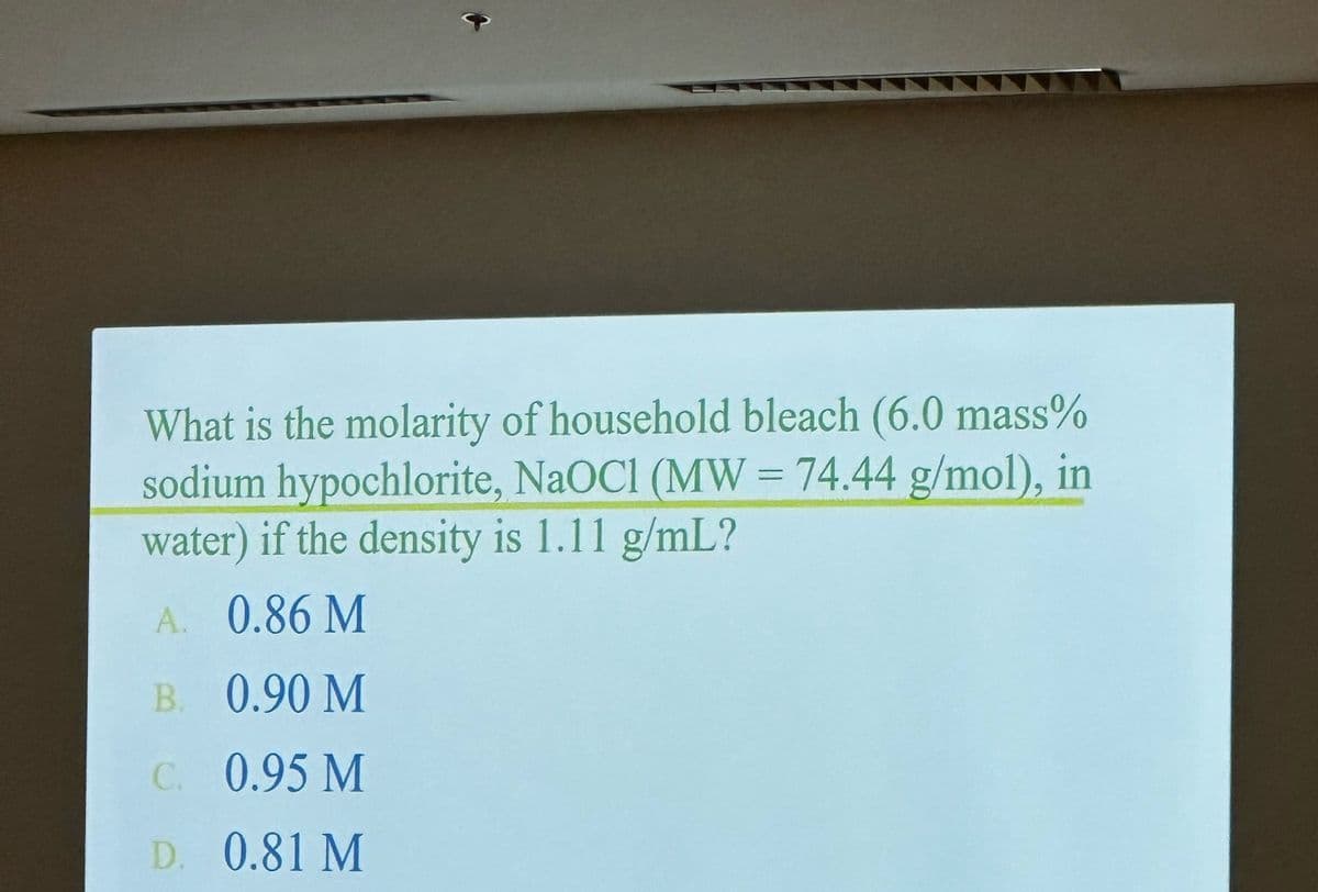 What is the molarity of household bleach (6.0 mass%
sodium hypochlorite, NaOCI (MW = 74.44 g/mol), in
water) if the density is 1.11 g/mL?
A. 0.86 M
B.
0.90 M
C. 0.95 M
D. 0.81 M