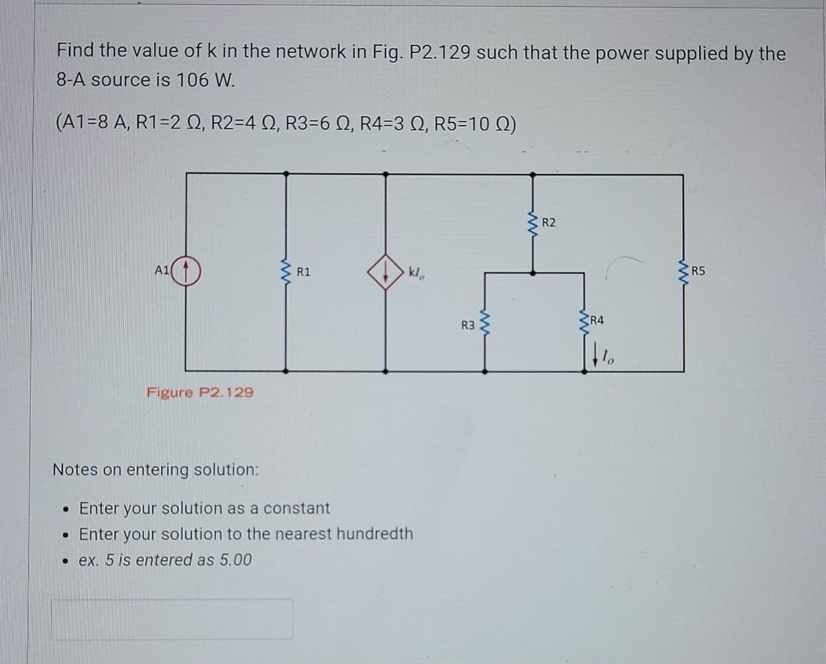 Find the value of k in the network in Fig. P2.129 such that the power supplied by the
8-A source is 106 W.
(A1=8 A, R1=2 Q, R2=4 Q, R3=6 N, R4=3 Q, R5=10 Q)
R2
A1
R1
kl
R5
R4
R3
Figure P2.129
Notes on entering solution:
• Enter your solution as a constant
Enter your solution to the nearest hundredth
• ex. 5 is entered as 5.00
