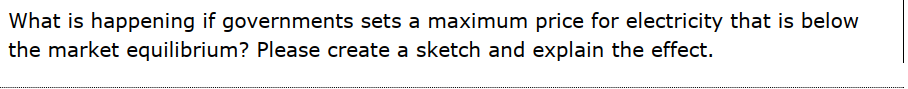 What is happening if governments sets a maximum price for electricity that is below
the market equilibrium? Please create a sketch and explain the effect.
