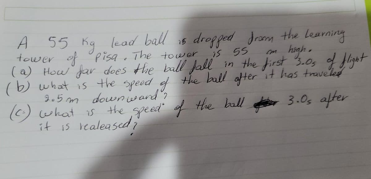 55 Kq lead ball
tower pisa. The tower
(a) How far does Hhe ball Jall in the first 3.05 of flight
(b) what is the speed of the ball ofter it has traveled
2.5 m downward".
O what is the speed' of Hhe ball 3.0s after
it is realeased
is dropped dram the Learning
high-
is 55
