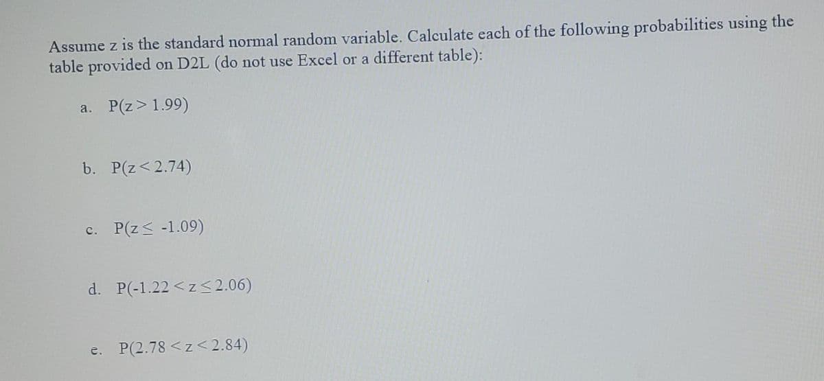 Assume z is the standard normal random variable. Calculate each of the following probabilities using the
table provided on D2L (do not use Excel or a different table):
a. P(z>1.99)
b. P(z<2.74)
c. P(z< -1.09)
d. P(-1.22 < z< 2.06)
e. P(2.78 <z<2.84)
