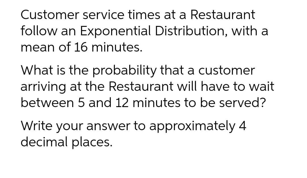 Customer service times at a Restaurant
follow an Exponential Distribution, with a
mean of 16 minutes.
What is the probability that a customer
arriving at the Restaurant will have to wait
between 5 and 12 minutes to be served?
Write your answer to approximately 4
decimal places.
