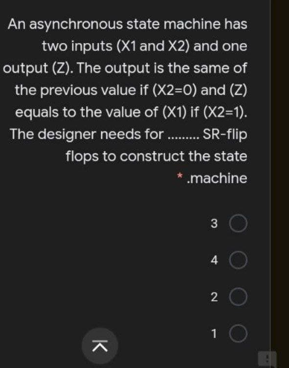 An asynchronous state machine has
two inputs (X1 and X2) and one
output (Z). The output is the same of
the previous value if (X2=D0) and (Z)
equals to the value of (X1) if (X2=1).
The designer needs for. . SR-flip
flops to construct the state
* .machine
4.
2
K
