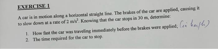 EXERCISE 1
A car is in motion along a horizontal straight line. The brakes of the car are applied, causing it
to slow down at a rate of 2 m/s². Knowing that the car stops in 30 m, determine:
1. How fast the car was traveling immediately before the brakes were applied; (in km/h)
2. The time required for the car to stop.