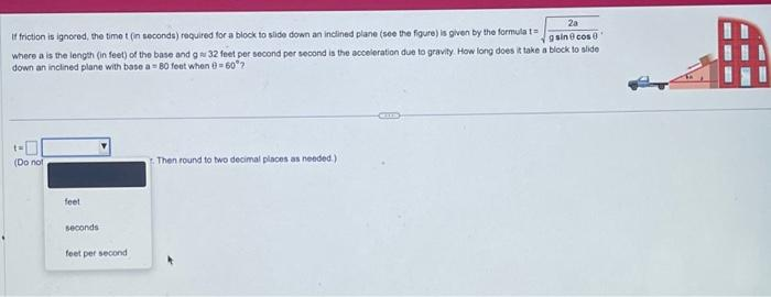 If friction is ignored, the time t (in seconds) required for a block to slide down an inclined plane (see the figure) is given by the formula t=
2a
gsin@cos 8
where a is the length (in feet) of the base and g 32 feet per second per second is the acceleration due to gravity. How long does it take a block to slide
down an inclined plane with base a 80 feet when 0-60?
(Do not
feet
seconds
feet per second
Then round to two decimal places as needed.),
MUS