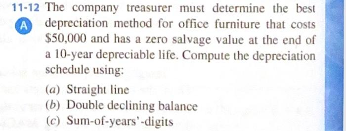 11-12 The company treasurer must determine the best
A depreciation method for office furniture that costs
$50,000 and has a zero salvage value at the end of
a 10-year depreciable life. Compute the depreciation
schedule using:
(a) Straight line
(b) Double declining balance
(c) Sum-of-years' -digits