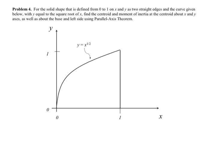 Problem 4. For the solid shape that is defined from 0 to 1 on x and y as two straight edges and the curve given
below, with y equal to the square root of x, find the centroid and moment of inertia at the centroid about x and y
axes, as well as about the base and left side using Parallel-Axis Theorem.
y
1
0
y=xl/2
1
X