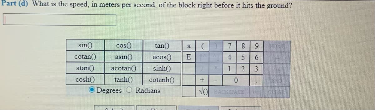Part (d) What is the speed, in meters per second, of the block right before it hits the ground?
sin()
cos()
tan()
HONE
cotan()
asin()
acos()
E A 4
atan()
acotan()
sinh)
3.
cosh(
tanh()
cotanh()
END
O Degrees
Radians
NO BACKSPACE
CLEAR
1.
