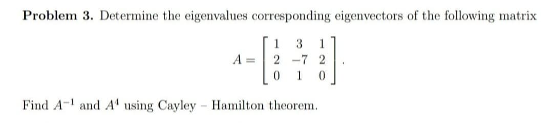 Problem 3. Determine the eigenvalues corresponding eigenvectors of the following matrix
1
1
A =
-7 2
1
Find A-1 and Aª using Cayley Hamilton theorem.
