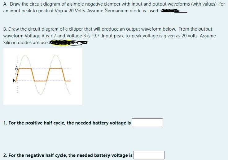 A. Draw the circuit diagram of a simple negative clamper with input and output waveforms (with values) for
an input peak to peak of Vpp = 20 Volts Assume Germanium diode is used.
B. Draw the circuit diagram of a clipper that will produce an output waveform below. From the output
waveform Voltage A is 7.7 and Voltage B is -9.7 .Input peak-to-peak voltage is given as 20 volts. Assume
Silicon diodes are used
A
B
1. For the positive half cycle, the needed battery voltage is
2. For the negative half cycle, the needed battery voltage is
