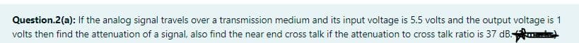Question.2(a): If the analog signal travels over a transmission medium and its input voltage is 5.5 volts and the output voltage is 1
volts then find the attenuation of a signal, also find the near end cross talk if the attenuation to cross talk ratio is 37 dB )
