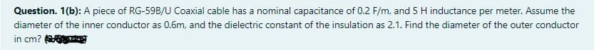 Question. 1(b): A piece of RG-59B/U Coaxial cable has a nominal capacitance of 0.2 F/m, and 5 H inductance per meter. Assume the
diameter of the inner conductor as 0.6m, and the dielectric constant of the insulation as 2.1. Find the diameter of the outer conductor
in cm?
