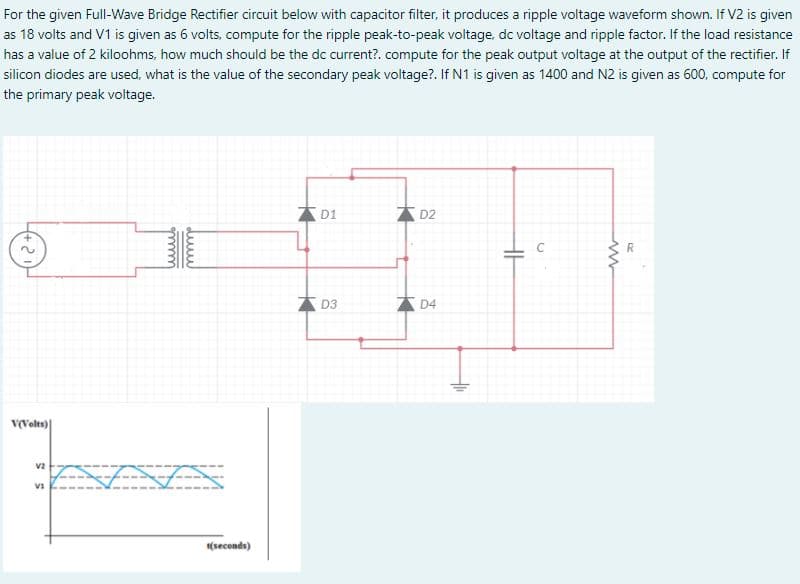 For the given Full-Wave Bridge Rectifier circuit below with capacitor filter, it produces a ripple voltage waveform shown. If V2 is given
as 18 volts and V1 is given as 6 volts, compute for the ripple peak-to-peak voltage, dc voltage and ripple factor. If the load resistance
has a value of 2 kiloohms, how much should be the dc current?. compute for the peak output voltage at the output of the rectifier. If
silicon diodes are used, what is the value of the secondary peak voltage?. If N1 is given as 1400 and N2 is given as 600, compute for
the primary peak voltage.
D1
D2
D3
D4
v(Volts)
v2
(seconds)
