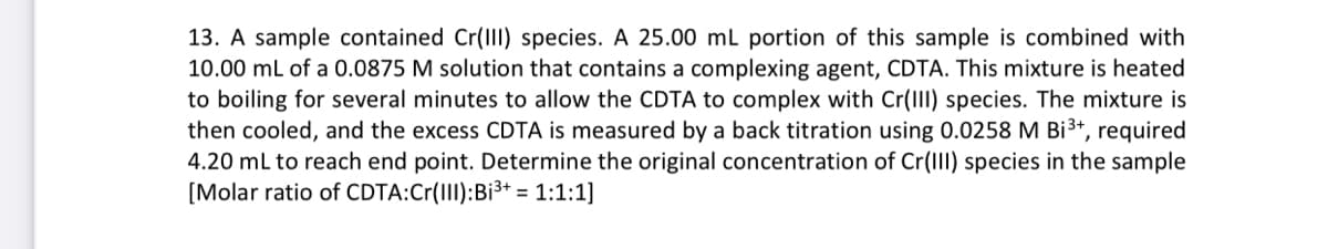 13. A sample contained Cr(III) species. A 25.00 mL portion of this sample is combined with
10.00 mL of a 0.0875 M solution that contains a complexing agent, CDTA. This mixture is heated
to boiling for several minutes to allow the CDTA to complex with Cr(III) species. The mixture is
then cooled, and the excess CDTA is measured by a back titration using 0.0258 M Bi³+, required
4.20 mL to reach end point. Determine the original concentration of Cr(III) species in the sample
[Molar ratio of CDTA:Cr(III): Bi³+ = 1:1:1]