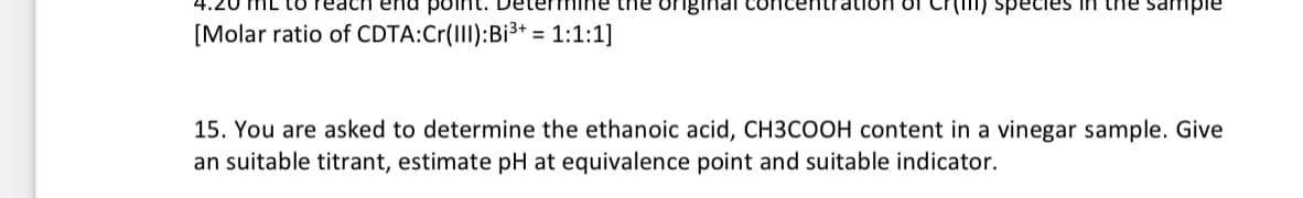 ach end pо Determine the original concentration of er species in the sample
[Molar ratio of CDTA:Cr(III):Bi³+ = 1:1:1]
15. You are asked to determine the ethanoic acid, CH3COOH content in a vinegar sample. Give
an suitable titrant, estimate pH at equivalence point and suitable indicator.