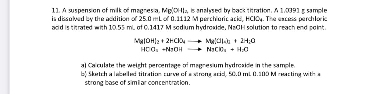 11. A suspension of milk of magnesia, Mg(OH)2, is analysed by back titration. A 1.0391 g sample
is dissolved by the addition of 25.0 mL of 0.1112 M perchloric acid, HCIO4. The excess perchloric
acid is titrated with 10.55 mL of 0.1417 M sodium hydroxide, NaOH solution to reach end point.
Mg(OH)2 + 2HC104
HCIO4 +NaOH
Mg(CI)4)2 + 2H₂O
NaClO4+H₂O
a) Calculate the weight percentage of magnesium hydroxide in the sample.
b) Sketch a labelled titration curve of a strong acid, 50.0 mL 0.100 M reacting with a
strong base of similar concentration.