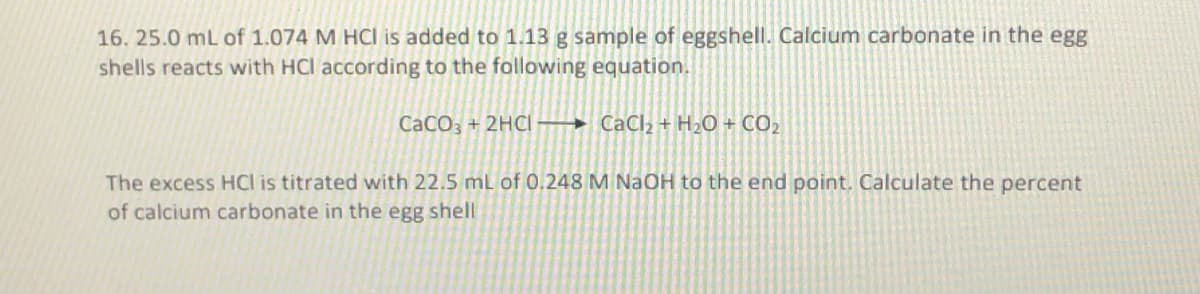 16. 25.0 mL of 1.074 M HCI is added to 1.13 g sample of eggshell. Calcium carbonate in the egg
shells reacts with HCI according to the following equation.
CaCO3 + 2HCl
CaCl₂ + H₂O + CO₂
The excess HCl is titrated with 22.5 mL of 0.248 M NaOH to the end point. Calculate the percent
of calcium carbonate in the egg shell