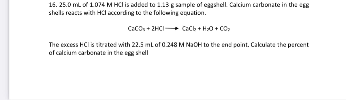 16. 25.0 mL of 1.074 M HCI is added to 1.13 g sample of eggshell. Calcium carbonate in the egg
shells reacts with HCI according to the following equation.
CaCO3 + 2HCI CaCl₂ + H₂O + CO₂
The excess HCI is titrated with 22.5 mL of 0.248 M NaOH to the end point. Calculate the percent
of calcium carbonate in the egg shell
