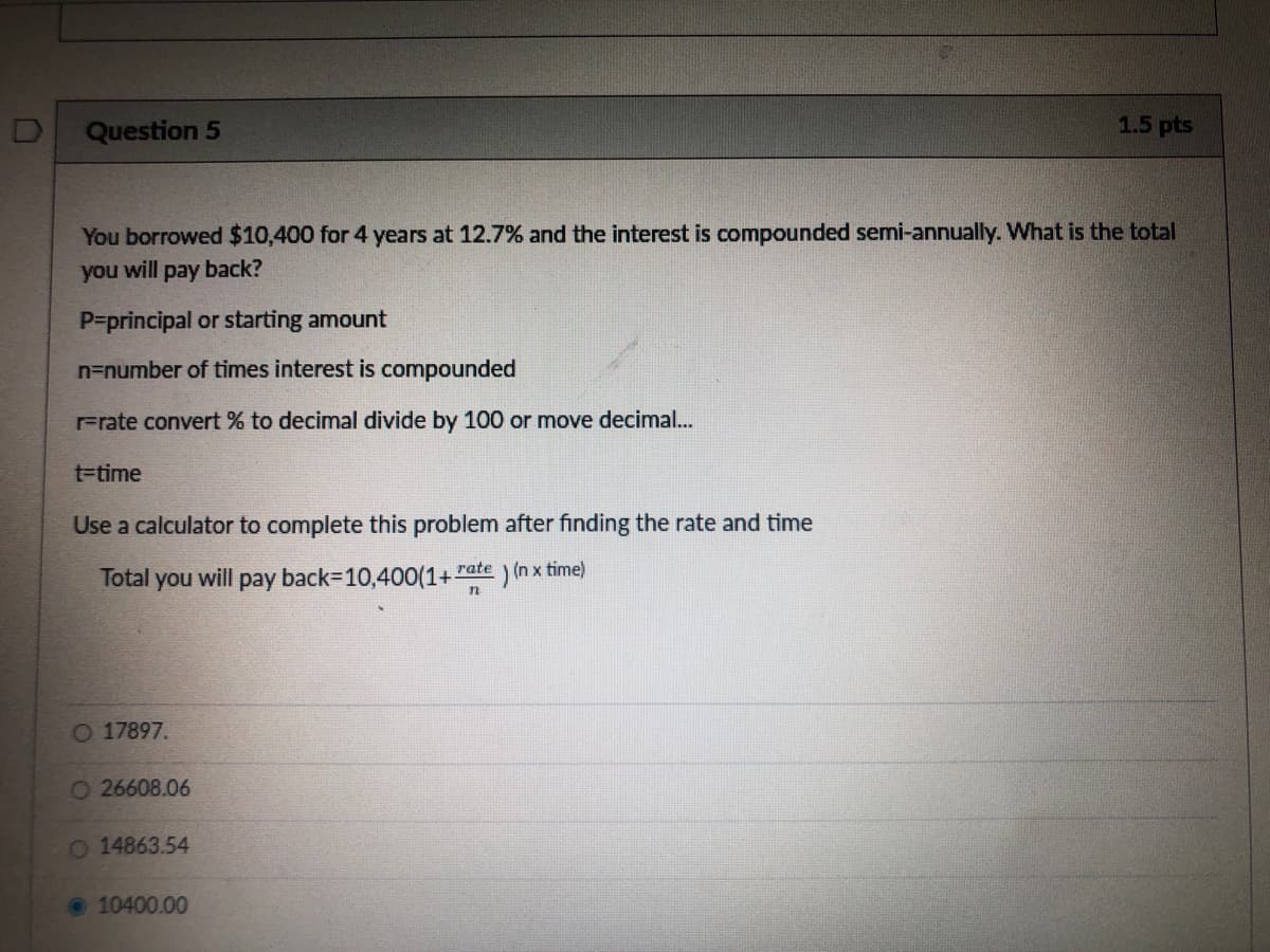 Question 5
1.5 pts
You borrowed $10,400 for 4 years at 12.7% and the interest is compounded semi-annually. What is the total
you will pay back?
P=principal or starting amount
n=number of times interest is compounded
Frate convert % to decimal divide by 100 or move decimal..
t-time
Use a calculator to complete this problem after fınding the rate and time
Total you will pay back-10,400(1+ rate (n x time)
O 17897.
O26608.06
O 14863.54
• 10400.00
