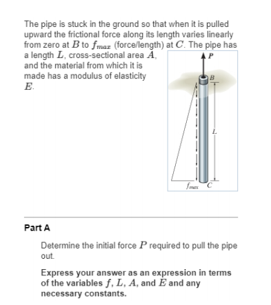The pipe is stuck in the ground so that when it is pulled
upward the frictional force along its length varies linearly
from zero at B to fmaz (force/length) at C. The pipe has
a length L, cross-sectional area Ã,
and the material from which it is
P
made has a modulus of elasticity
E.
B
fmex C
Part A
Determine the initial force P required to pull the pipe
out.
Express your answer as an expression in terms
of the variables f, L, A, and E and any
necessary constants.
