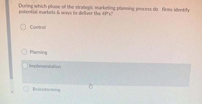 During which phase of the strategic marketing planning process do firms identify
potential markets & ways to deliver the 4P's?
O Control
Planning
Implementation
Brainstorming
