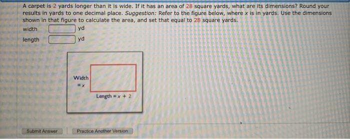 A carpet is 2 yards longer than it is wide. If it has an area of 28 square yards, what are its dimensions? Round your
results in yards to one decimal place. Suggestion: Refer to the figure below, where x is in yards. Use the dimensions
shown in that figure to calculate the area, and set that equal to 28 square yards.
width
yd
length
yd
Width
Length = x + 2
Submit Answer
Practice Another Version
