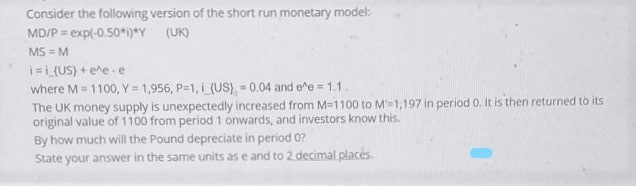 Consider the following version of the short run monetary model:
MD/P = exp(-0.50*)*Y
MS = M
i=i (US) + ene - e
where M = 1100, Y = 1,956, P-1, i (US) 0.04 and e^e = 1.1.
The UK money supply is unexpectedly increased from M=1100 to M'=1,197 in period 0. It is then returned to its
original value of 1100 from period 1 onwards, and investors know this.
By how much will the Pound depreciate in period 0?
State your answer in the same units as e and to 2 decimal places.
(UK)
