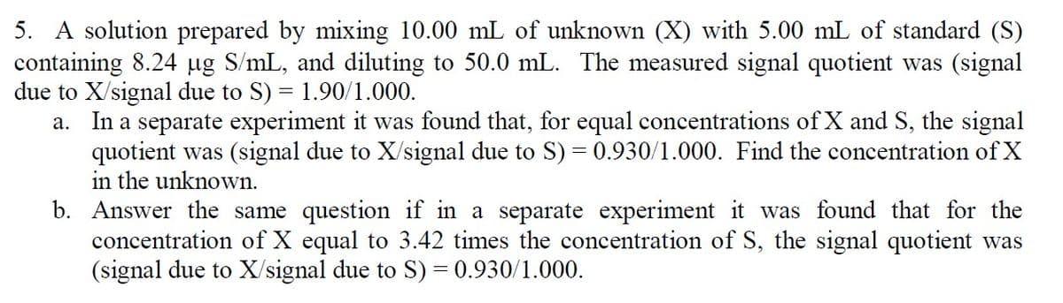 5. A solution prepared by mixing 10.00 mL of unknown (X) with 5.00 mL of standard (S)
containing 8.24 µg S/mL, and diluting to 50.0 mL. The measured signal quotient was (signal
due to X/signal due to S) = 1.90/1.000.
a. In a separate experiment it was found that, for equal concentrations of X and S, the signal
quotient was (signal due to X/signal due to S) = 0.930/1.000. Find the concentration of X
in the unknown.
b. Answer the same question if in a separate experiment it was found that for the
concentration of X equal to 3.42 times the concentration of S, the signal quotient was
(signal due to X/signal due to S) = 0.930/1.000.
