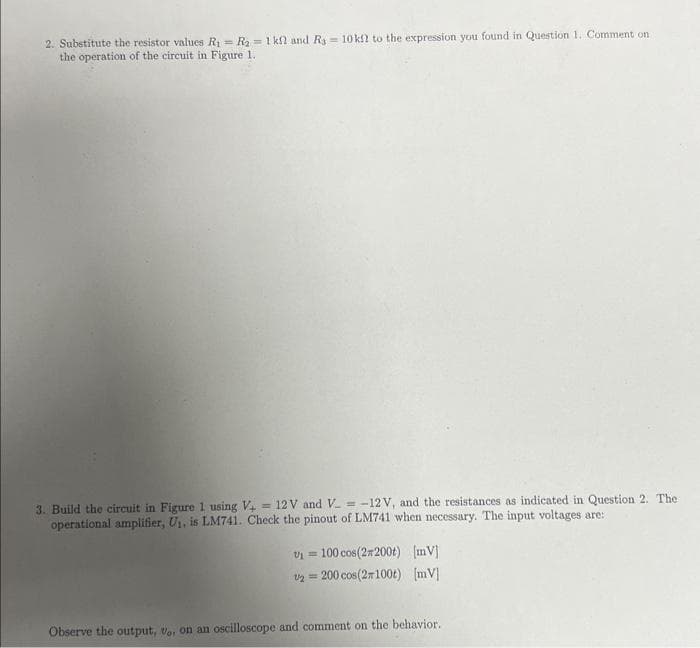 2. Substitute the resistor values R₁ = R₂ = 1 kf and R3 = 10 kf? to the expression you found in Question 1. Comment on
the operation of the circuit in Figure 1.
3. Build the circuit in Figure 1 using V+ = 12V and V_=-12 V, and the resistances as indicated in Question 2. The
operational amplifier, U₁, is LM741. Check the pinout of LM741 when necessary. The input voltages are:
V₁ = 100 cos(2*200t) [mV]
U2 = 200 cos(2100t) [mV]
Observe the output, vo, on an oscilloscope and comment on the behavior.