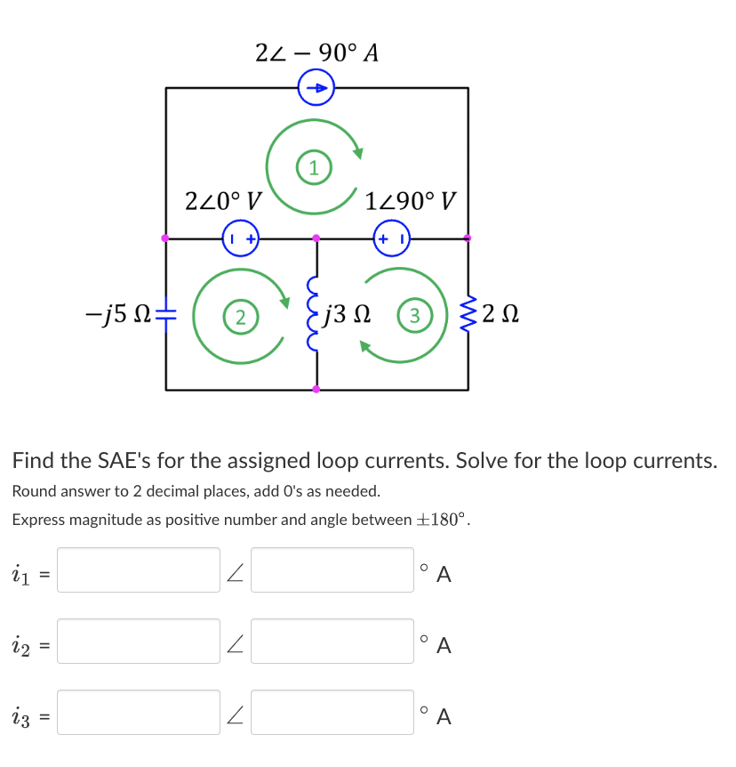 i₁
i₂
23
=
=
-j5 Q=
=
240° V
I+)
2
Find the SAE's for the assigned loop currents. Solve for the loop currents.
Round answer to 2 decimal places, add O's as needed.
Express magnitude as positive number and angle between 180°.
2
24 - 90° A
2
2
1
1290° V
(+1)
• j3 Ω
3 {202
Ω
°A
° A
°A