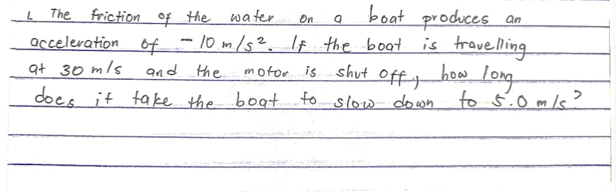 The
friction of the
water
boat produces an
On a
acceleration of - 10 m/s². If the boat is travelling
at 30 m/s
motor is shut
and the
does it take the boat
L
off t
to slow down
bow long
to 5.0 m/s?