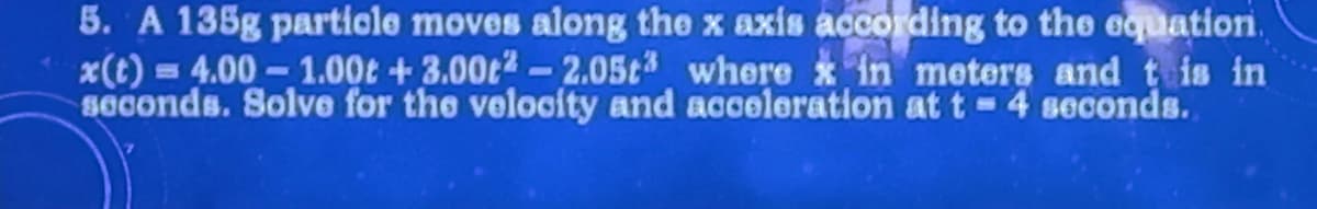 5. A 135g particle moves along the x axis according to the equation.
x(t) =4.00-1.00 +3.00t2 -2.05t where x in meters and this in
seconds. Solve for the velocity and acceleration at t 4 seconds.